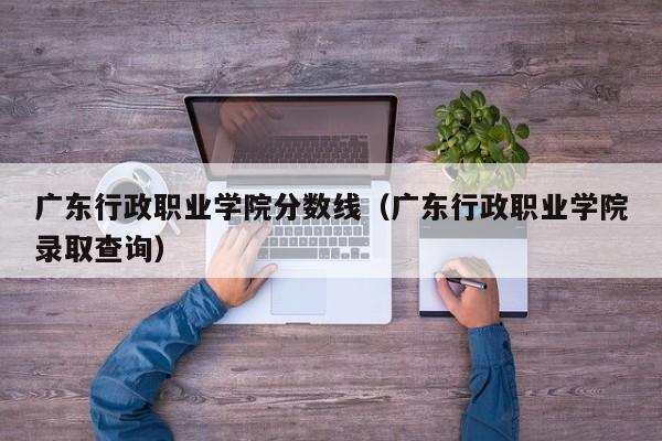 广东行政职业学院分数线（广东行政职业学院录取查询）