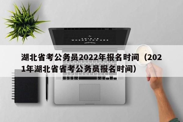 湖北省考公务员2022年报名时间（2021年湖北省省考公务员报名时间）