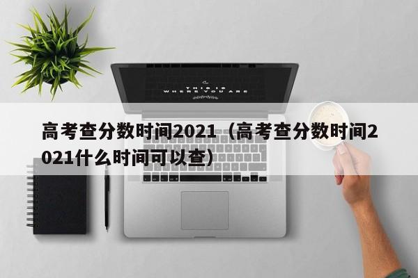 高考查分数时间2021（高考查分数时间2021什么时间可以查）