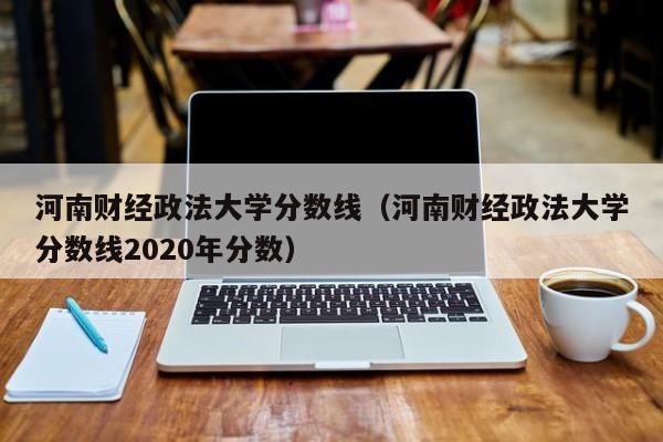 河南财经政法大学分数线（河南财经政法大学分数线2020年分数）