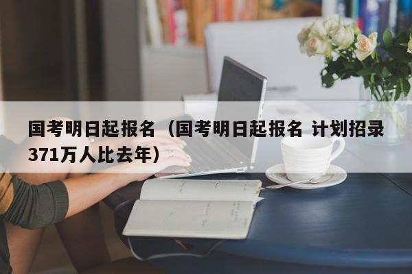 国考明日起报名（国考明日起报名 计划招录371万人比去年）