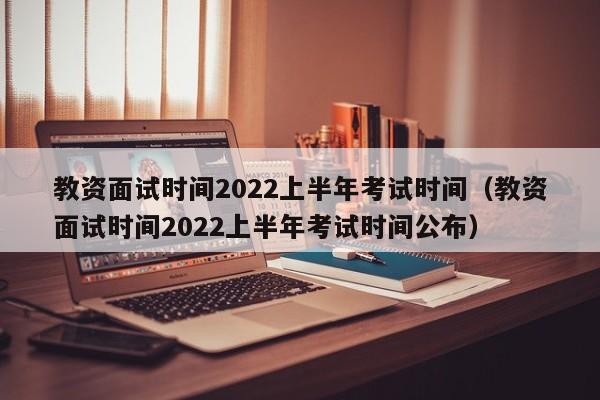 教资面试时间2022上半年考试时间（教资面试时间2022上半年考试时间公布）