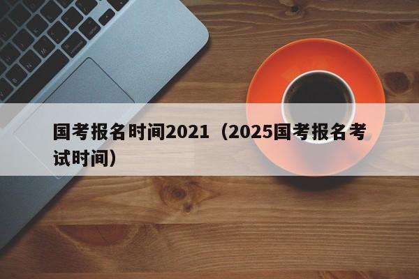 国考报名时间2021（2025国考报名考试时间）