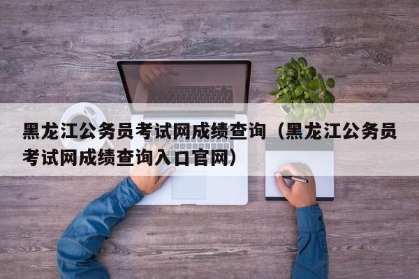 黑龙江公务员考试网成绩查询（黑龙江公务员考试网成绩查询入口官网）