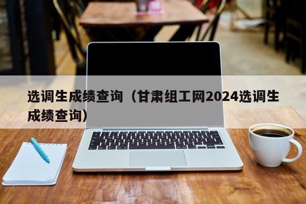 选调生成绩查询（甘肃组工网2024选调生成绩查询）