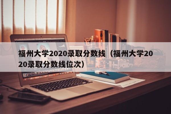 福州大学2020录取分数线（福州大学2020录取分数线位次）