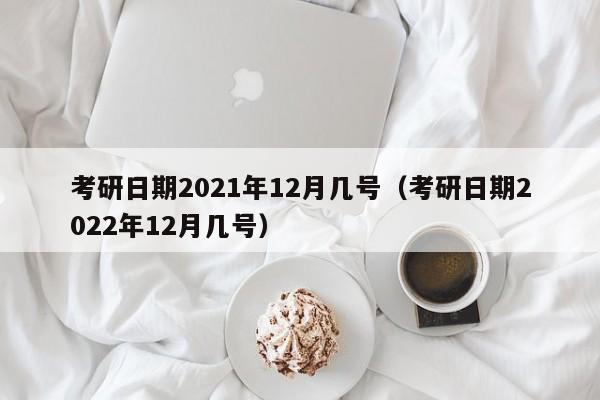 考研日期2021年12月几号（考研日期2022年12月几号）