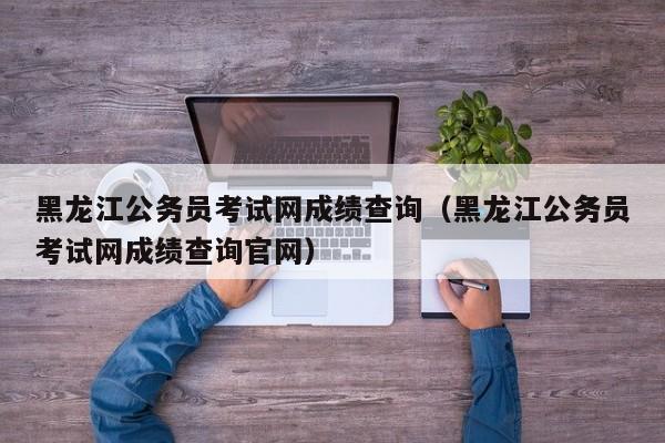 黑龙江公务员考试网成绩查询（黑龙江公务员考试网成绩查询官网）