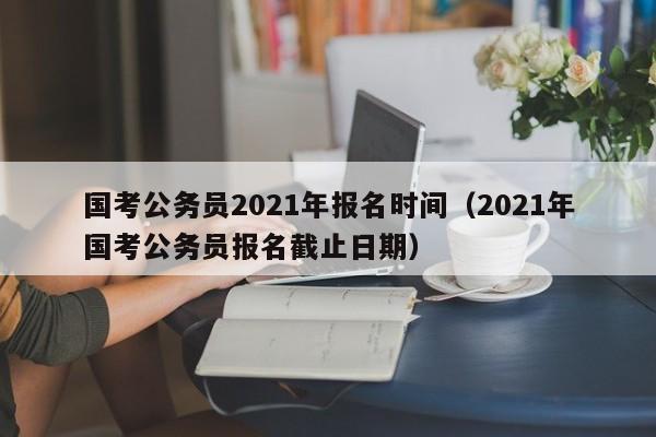 国考公务员2021年报名时间（2021年国考公务员报名截止日期）