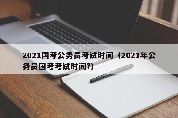 2021国考公务员考试时间（2021年公务员国考考试时间?）