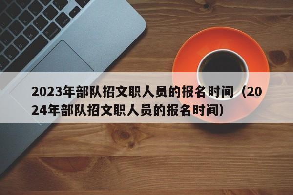 2023年部队招文职人员的报名时间（2024年部队招文职人员的报名时间）