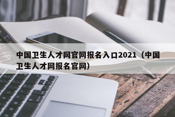 中国卫生人才网官网报名入口2021（中国卫生人才网报名官网）