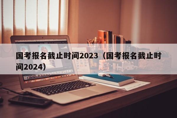 国考报名截止时间2023（国考报名截止时间2024）