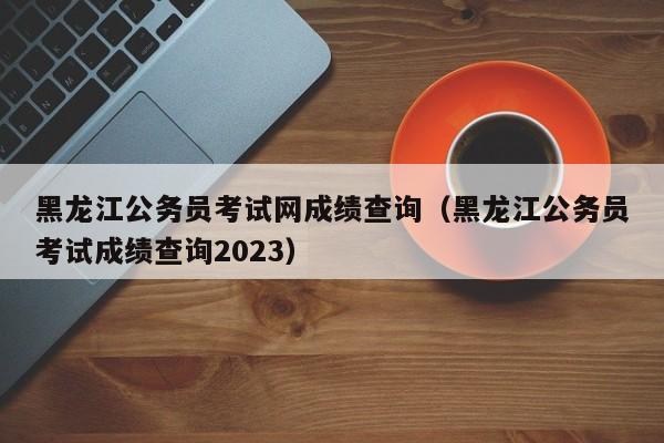 黑龙江公务员考试网成绩查询（黑龙江公务员考试成绩查询2023）