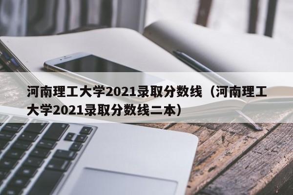 河南理工大学2021录取分数线（河南理工大学2021录取分数线二本）