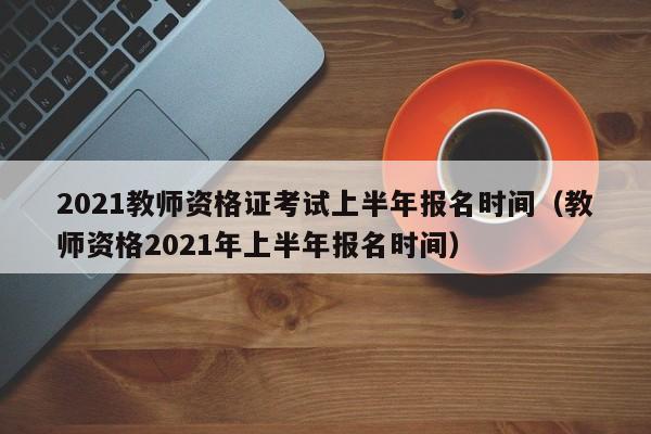 2021教师资格证考试上半年报名时间（教师资格2021年上半年报名时间）