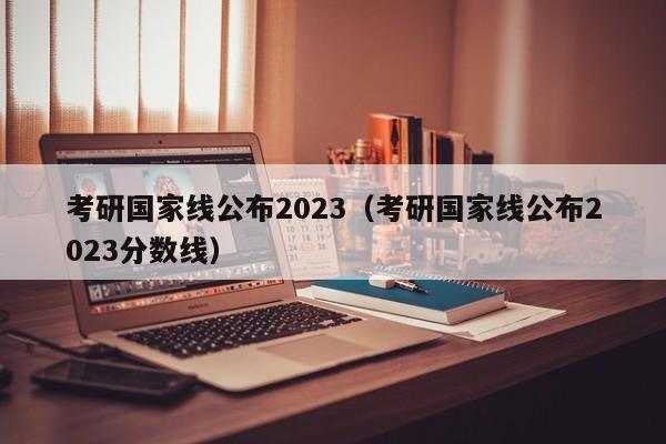 考研国家线公布2023（考研国家线公布2023分数线）