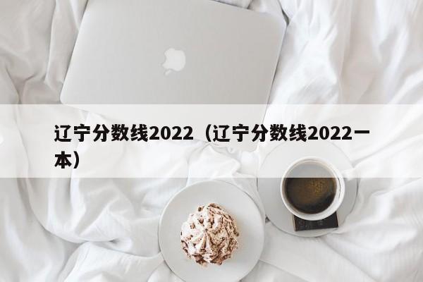 辽宁分数线2022（辽宁分数线2022一本）