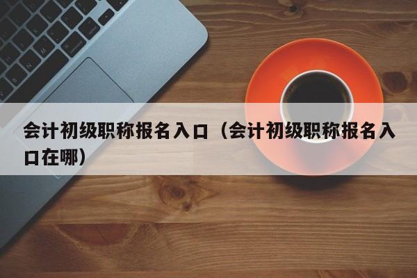 会计初级职称报名入口（会计初级职称报名入口在哪）