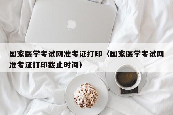 国家医学考试网准考证打印（国家医学考试网准考证打印截止时间）