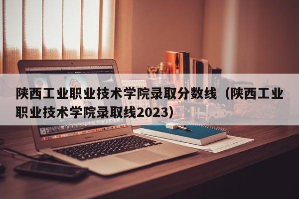 陕西工业职业技术学院录取分数线（陕西工业职业技术学院录取线2023）