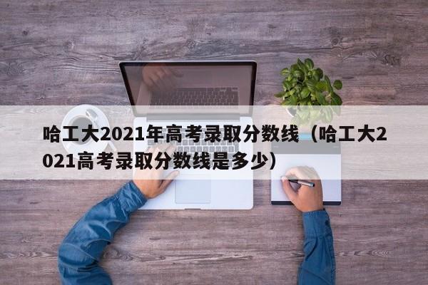 哈工大2021年高考录取分数线（哈工大2021高考录取分数线是多少）