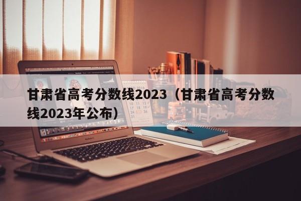 甘肃省高考分数线2023（甘肃省高考分数线2023年公布）