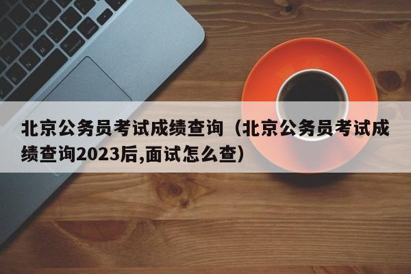 北京公务员考试成绩查询（北京公务员考试成绩查询2023后,面试怎么查）