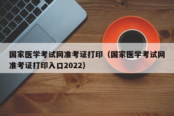 国家医学考试网准考证打印（国家医学考试网准考证打印入口2022）