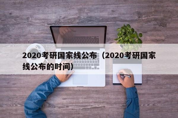 2020考研国家线公布（2020考研国家线公布的时间）