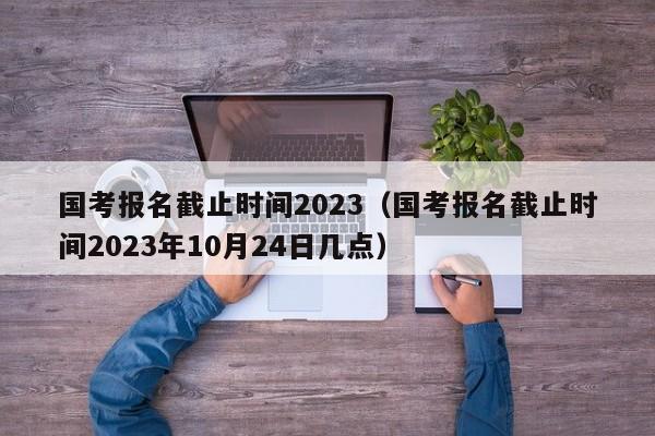 国考报名截止时间2023（国考报名截止时间2023年10月24日几点）