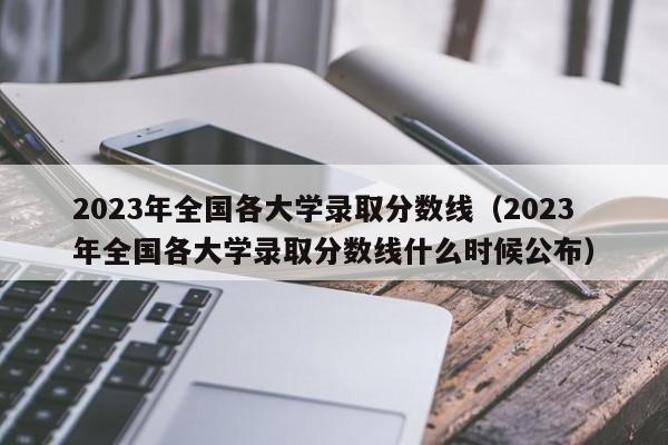 2023年全国各大学录取分数线（2023年全国各大学录取分数线什么时候公布）