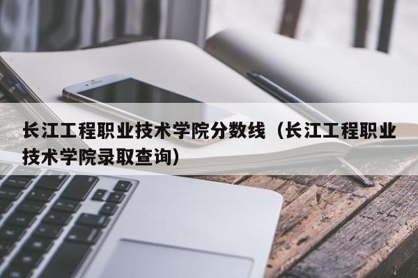 长江工程职业技术学院分数线（长江工程职业技术学院录取查询）