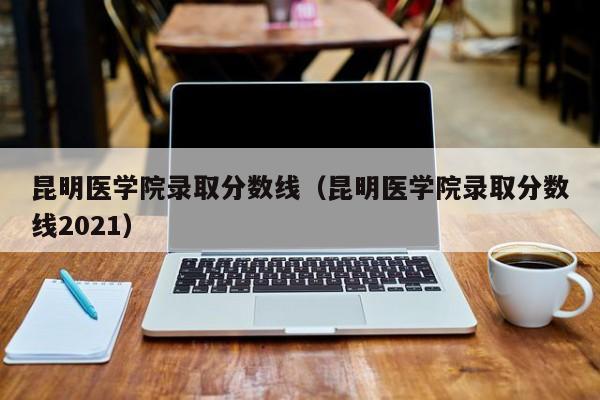 昆明医学院录取分数线（昆明医学院录取分数线2021）