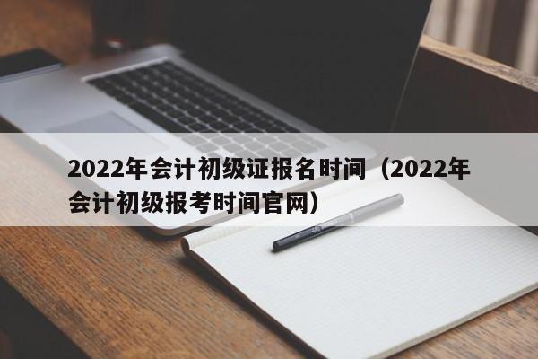 2022年会计初级证报名时间（2022年会计初级报考时间官网）