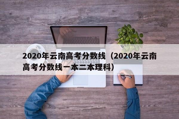 2020年云南高考分数线（2020年云南高考分数线一本二本理科）