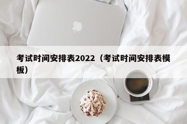 考试时间安排表2022（考试时间安排表模板）