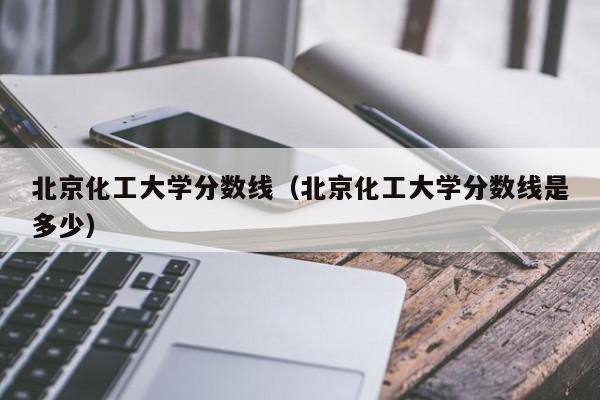 北京化工大学分数线（北京化工大学分数线是多少）