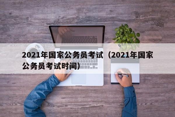 2021年国家公务员考试（2021年国家公务员考试时间）