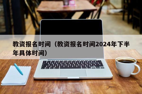 教资报名时间（教资报名时间2024年下半年具体时间）