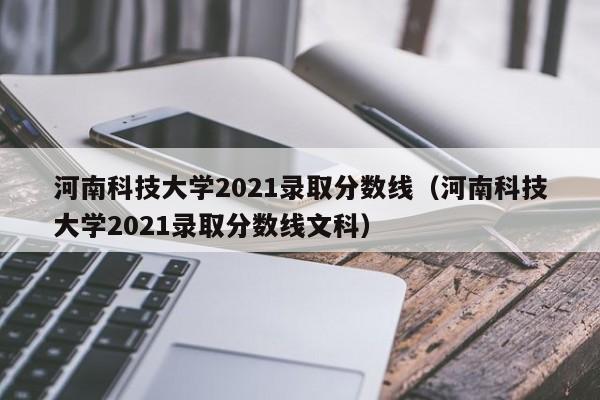 河南科技大学2021录取分数线（河南科技大学2021录取分数线文科）