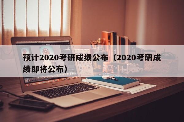 预计2020考研成绩公布（2020考研成绩即将公布）