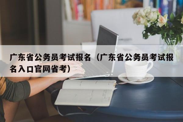 广东省公务员考试报名（广东省公务员考试报名入口官网省考）