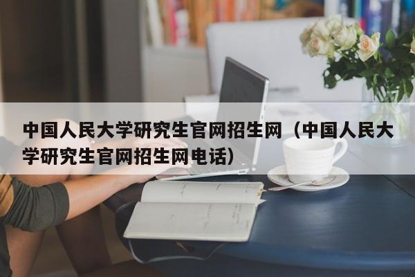 中国人民大学研究生官网招生网（中国人民大学研究生官网招生网电话）