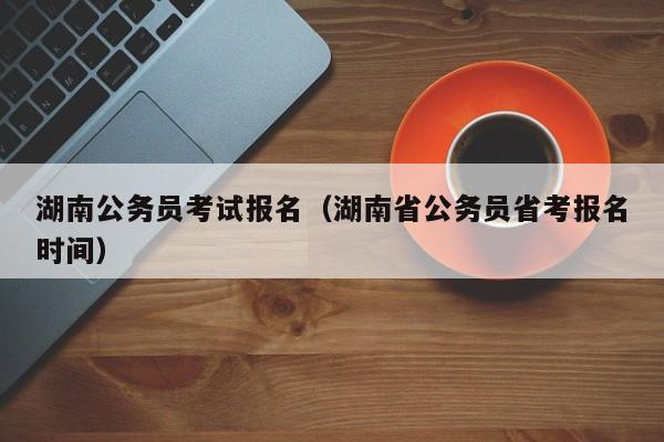 湖南公务员考试报名（湖南省公务员省考报名时间）