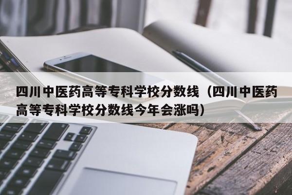 四川中医药高等专科学校分数线（四川中医药高等专科学校分数线今年会涨吗）