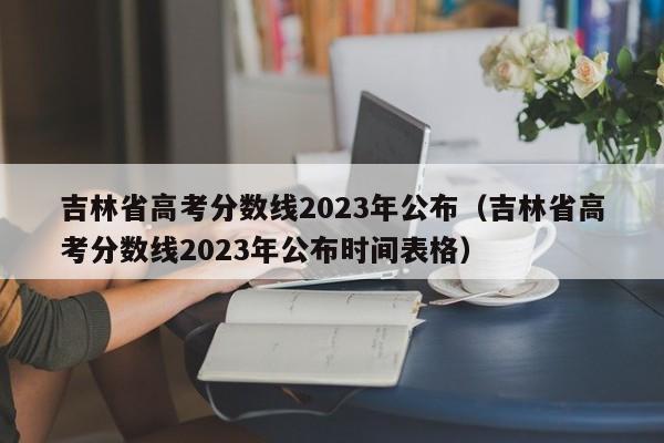 吉林省高考分数线2023年公布（吉林省高考分数线2023年公布时间表格）