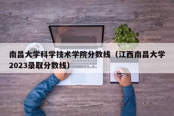 南昌大学科学技术学院分数线（江西南昌大学2023录取分数线）