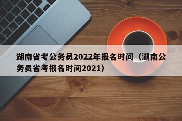 湖南省考公务员2022年报名时间（湖南公务员省考报名时间2021）