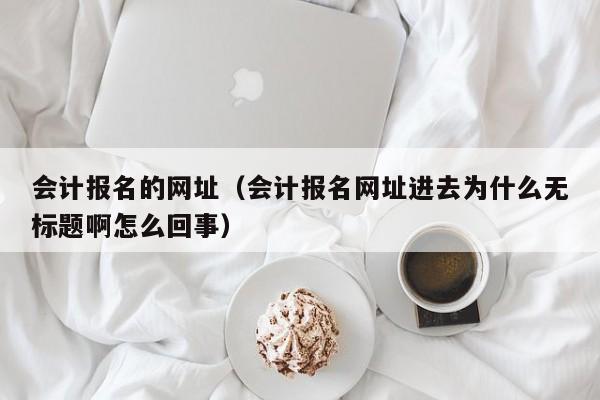 会计报名的网址（会计报名网址进去为什么无标题啊怎么回事）